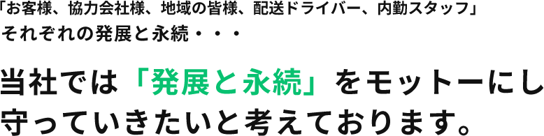 「お客様、協力会社様、地域の皆様、配送ドライバー、内勤スタッフ」それぞれの発展と永続・・・当社では「発展と永続」をモットーにし守っていきたいと考えております。